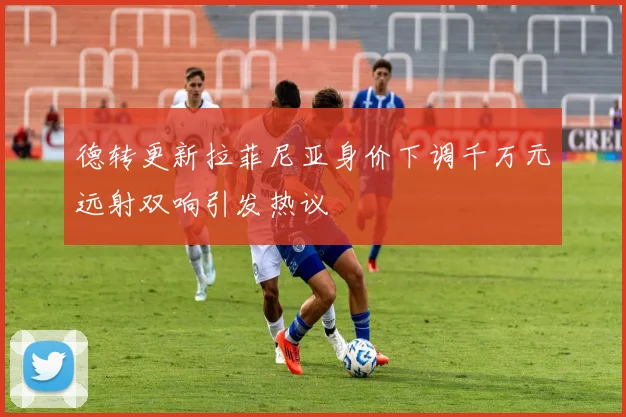 德转更新拉菲尼亚身价下调千万元远射双响引发热议