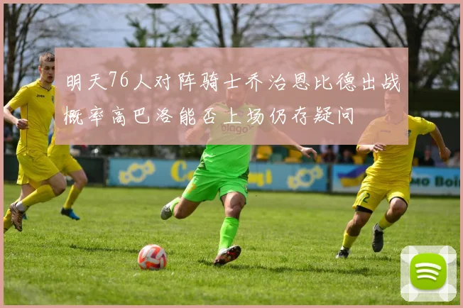 明天76人对阵骑士乔治恩比德出战概率高巴洛能否上场仍存疑问