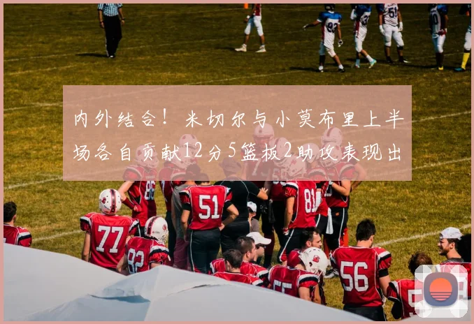 内外结合！米切尔与小莫布里上半场各自贡献12分5篮板2助攻表现出色