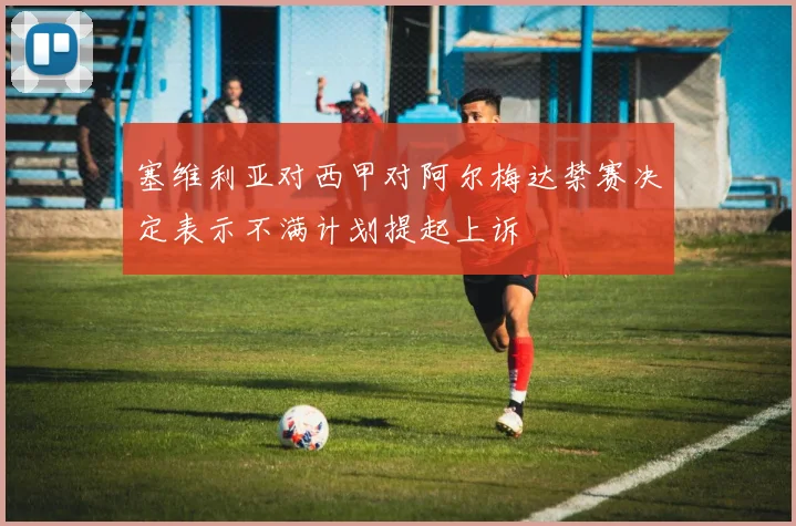 塞维利亚对西甲对阿尔梅达禁赛决定表示不满计划提起上诉