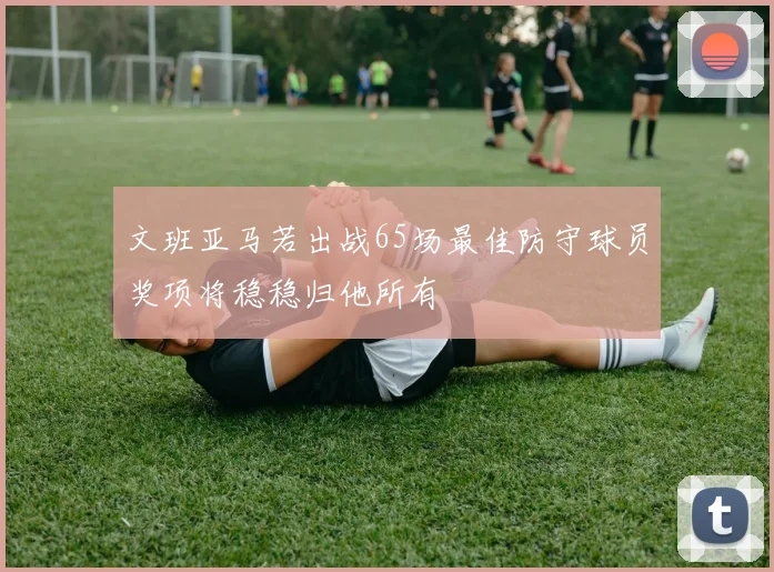 文班亚马若出战65场最佳防守球员奖项将稳稳归他所有