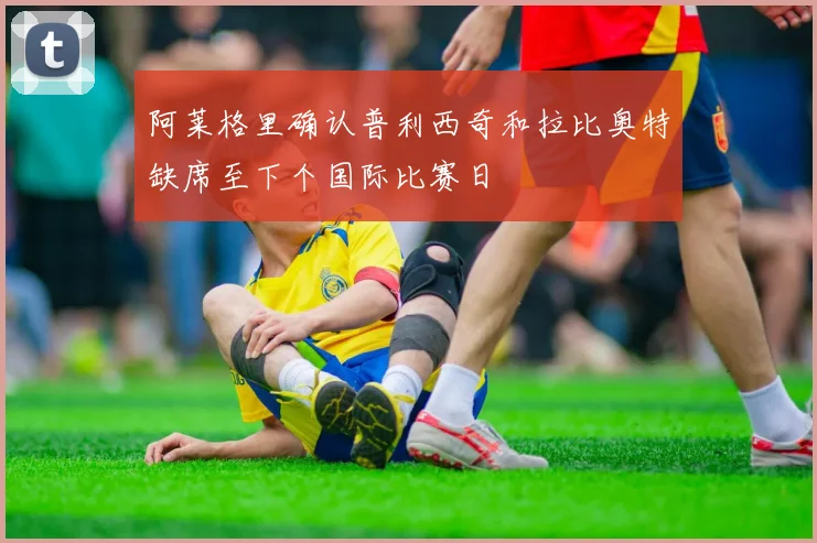 阿莱格里确认普利西奇和拉比奥特缺席至下个国际比赛日