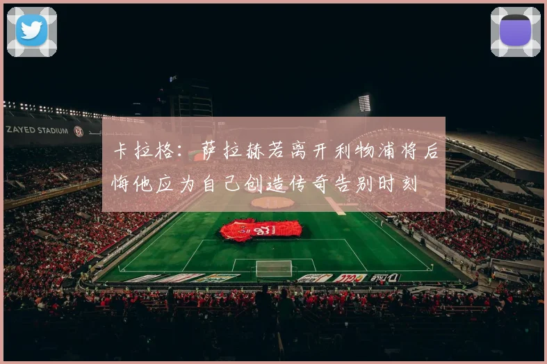 卡拉格：萨拉赫若离开利物浦将后悔他应为自己创造传奇告别时刻