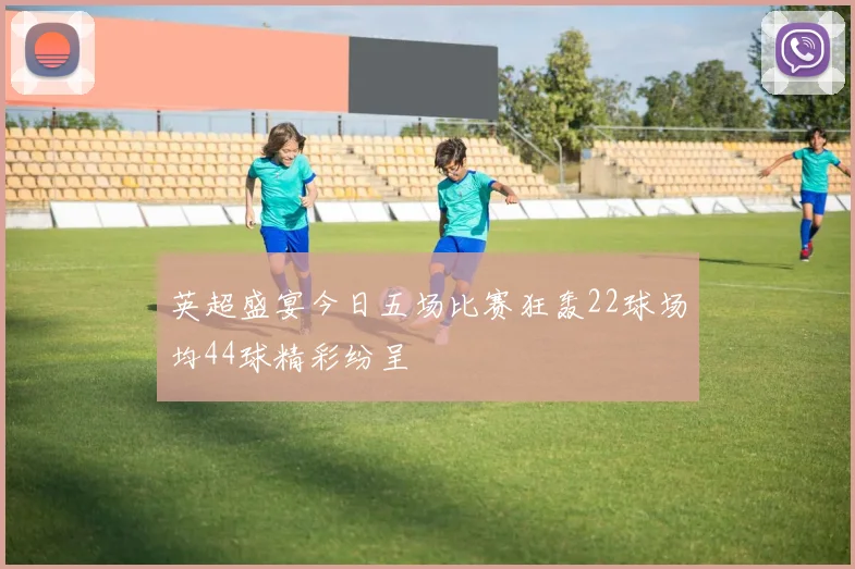 英超盛宴今日五场比赛狂轰22球场均44球精彩纷呈