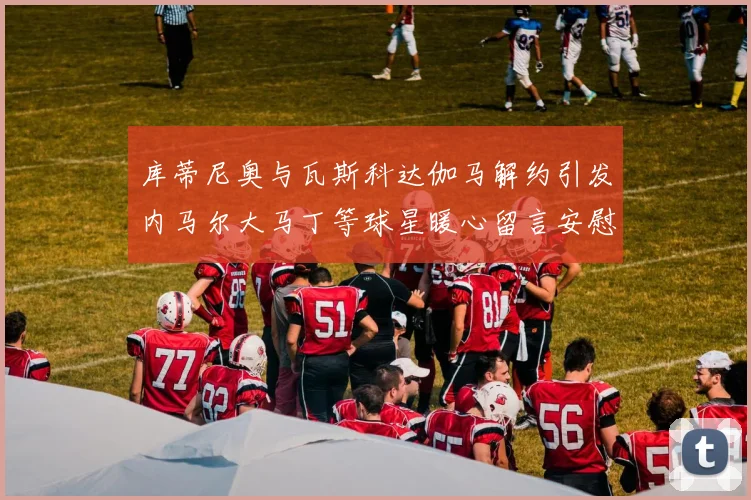 库蒂尼奥与瓦斯科达伽马解约引发内马尔大马丁等球星暖心留言安慰