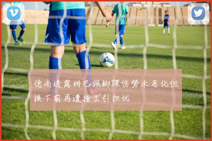 德尚透露姆巴佩脚踝伤势未恶化但换下前再遭撞击引担忧