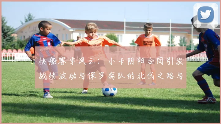 快船赛季风云：小卡阴阳合同引发战绩波动与保罗离队的北伐之路与哈登的去向探讨