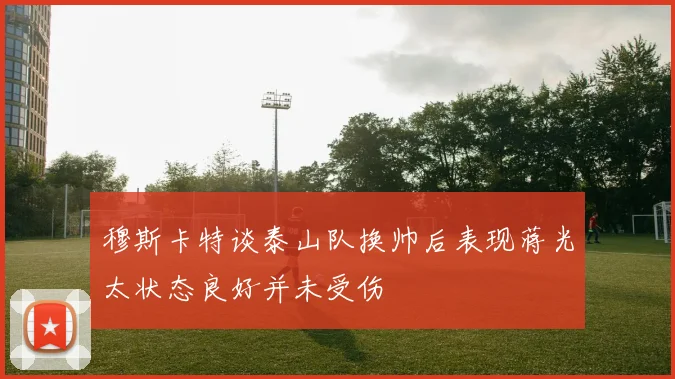 穆斯卡特谈泰山队换帅后表现蒋光太状态良好并未受伤