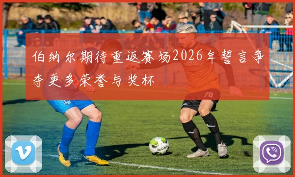 伯纳尔期待重返赛场2026年誓言争夺更多荣誉与奖杯