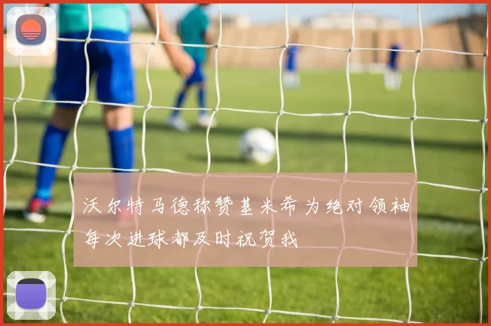 沃尔特马德称赞基米希为绝对领袖每次进球都及时祝贺我