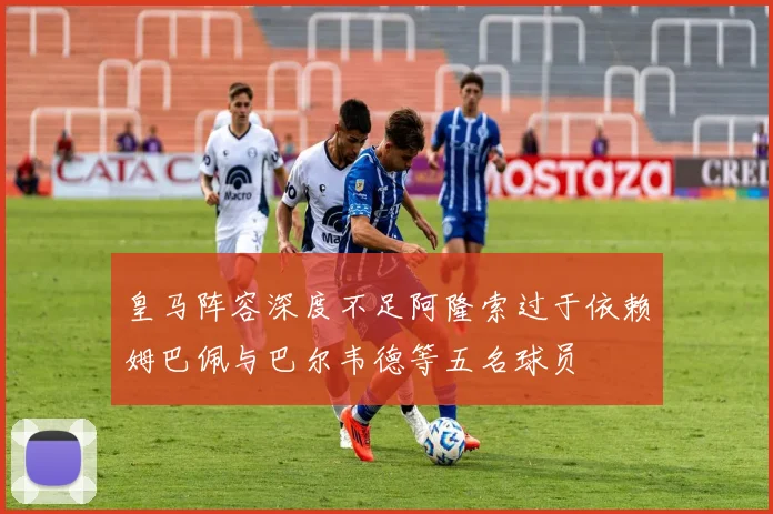 皇马阵容深度不足阿隆索过于依赖姆巴佩与巴尔韦德等五名球员