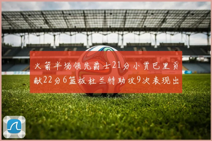 火箭半场领先爵士21分小贾巴里贡献22分6篮板杜兰特助攻9次表现出色