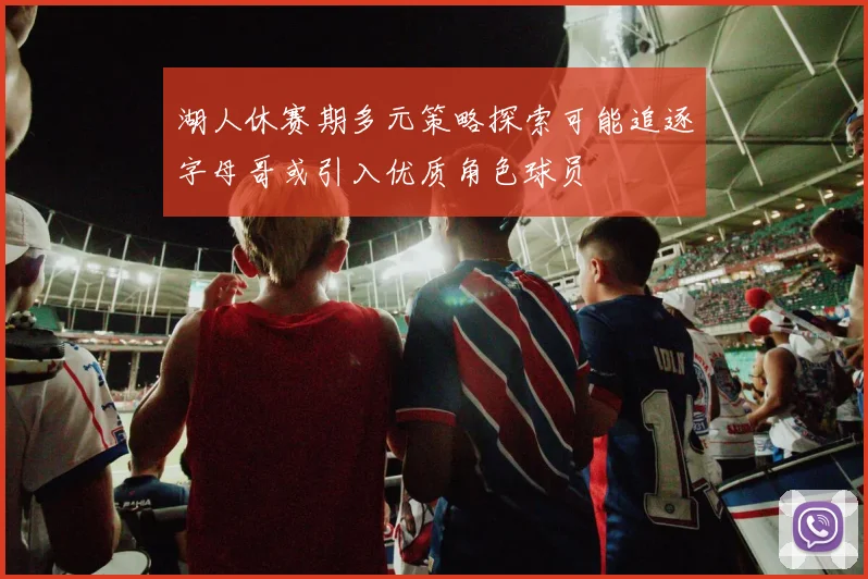 湖人休赛期多元策略探索可能追逐字母哥或引入优质角色球员