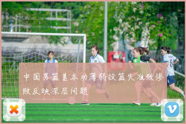 中国男篮基本功薄弱投篮失准致惨败反映深层问题
