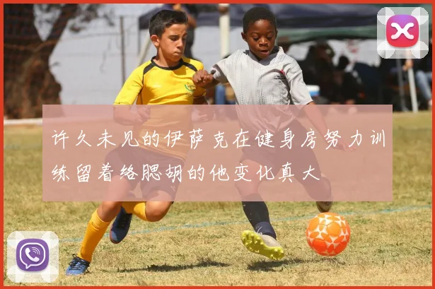许久未见的伊萨克在健身房努力训练留着络腮胡的他变化真大