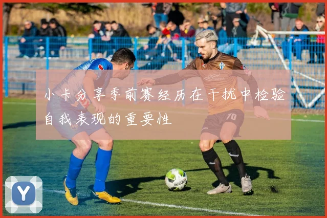 小卡分享季前赛经历在干扰中检验自我表现的重要性