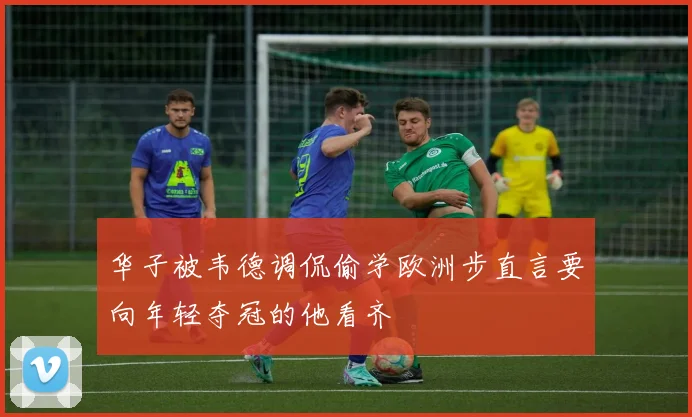 华子被韦德调侃偷学欧洲步直言要向年轻夺冠的他看齐