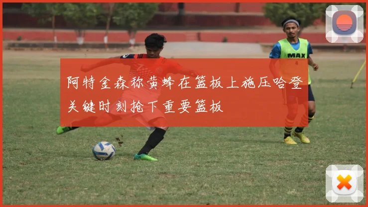 阿特金森称黄蜂在篮板上施压哈登关键时刻抢下重要篮板