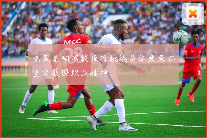 克莱坚韧不拔面对挑战身体疲惫却坚定展现职业精神