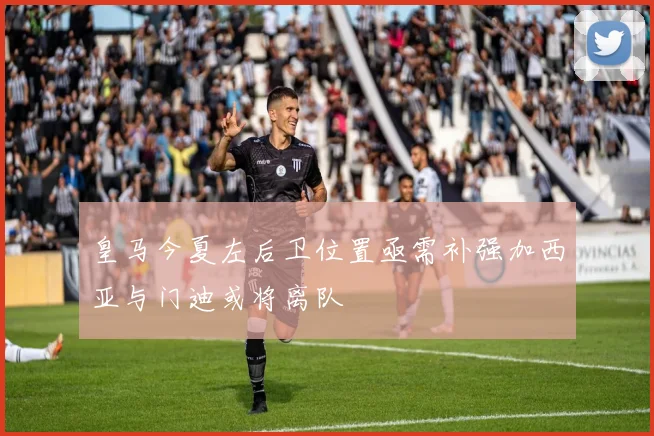皇马今夏左后卫位置亟需补强加西亚与门迪或将离队