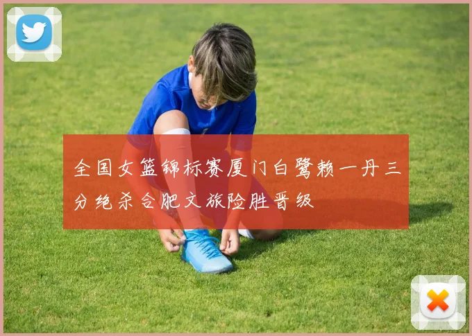 全国女篮锦标赛厦门白鹭赖一丹三分绝杀合肥文旅险胜晋级