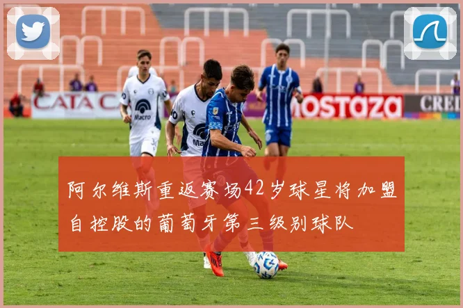阿尔维斯重返赛场42岁球星将加盟自控股的葡萄牙第三级别球队